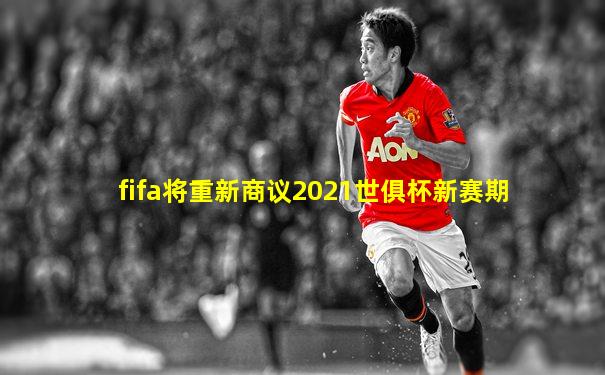 fifa将重新商议2021世俱杯新赛期