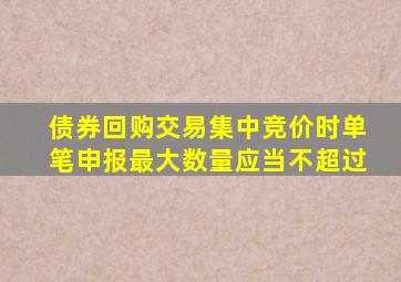 债券回购交易集中竞价时单笔申报最大数量应当不超过