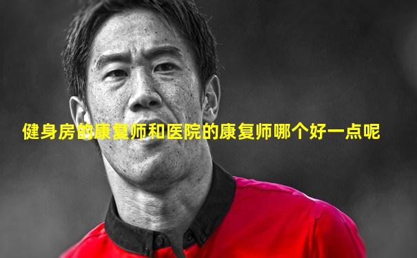 健身房的康复师和医院的康复师哪个好一点呢
