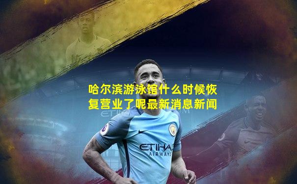 哈尔滨游泳馆什么时候恢复营业了呢最新消息新闻