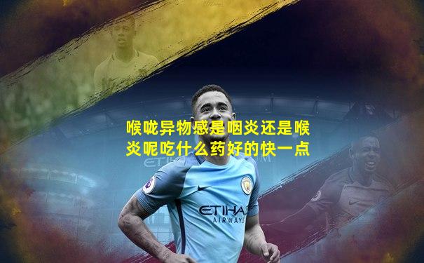 喉咙异物感是咽炎还是喉炎呢吃什么药好的快一点