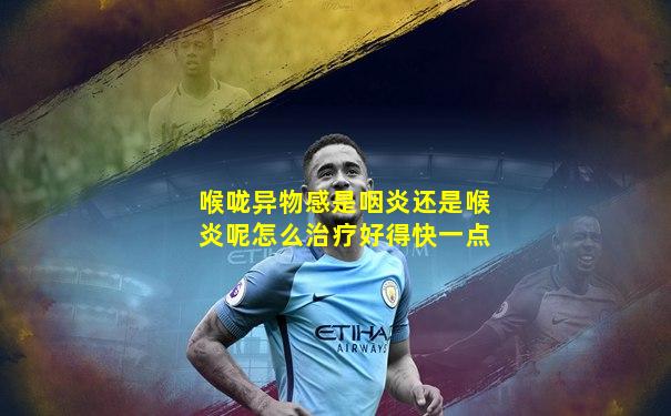 喉咙异物感是咽炎还是喉炎呢怎么治疗好得快一点