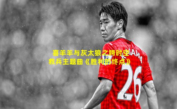 喜羊羊与灰太狼之跨时空救兵主题曲《胜利的终点》