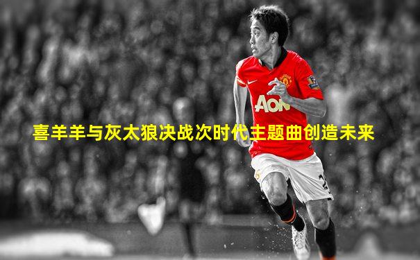 喜羊羊与灰太狼决战次时代主题曲创造未来