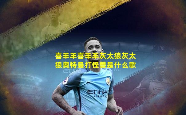 喜羊羊喜羊羊灰太狼灰太狼奥特曼打怪兽是什么歌