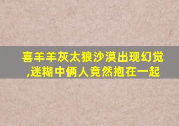 喜羊羊灰太狼沙漠出现幻觉,迷糊中俩人竟然抱在一起