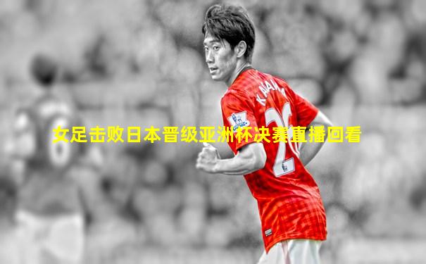 女足击败日本晋级亚洲杯决赛直播回看