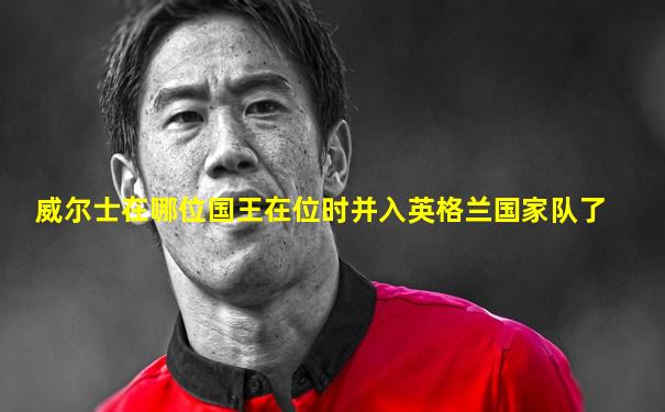 威尔士在哪位国王在位时并入英格兰国家队了
