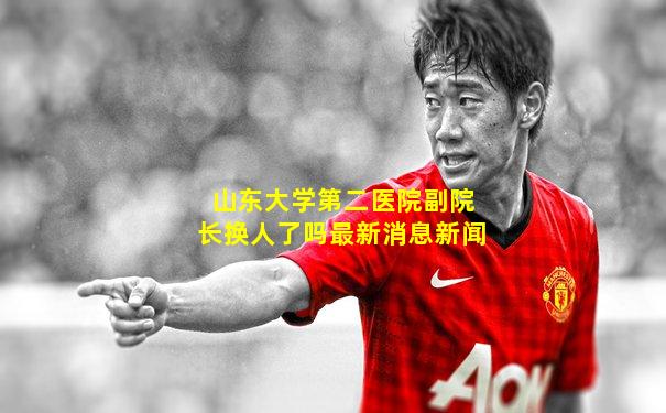 山东大学第二医院副院长换人了吗最新消息新闻