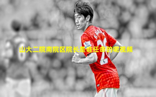 山大二院南院区院长是谁任命的呢视频