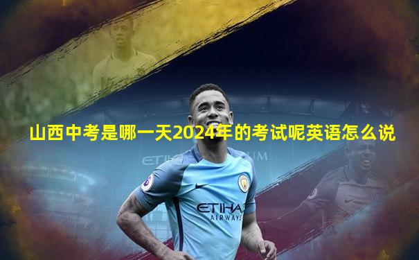 山西中考是哪一天2024年的考试呢英语怎么说