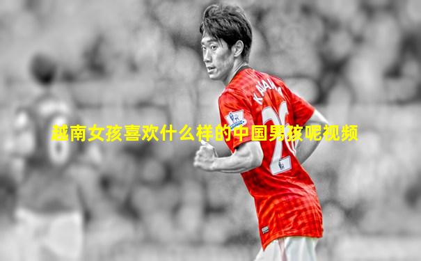 越南女孩喜欢什么样的中国男孩呢视频