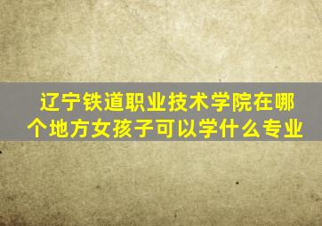 辽宁铁道职业技术学院在哪个地方女孩子可以学什么专业