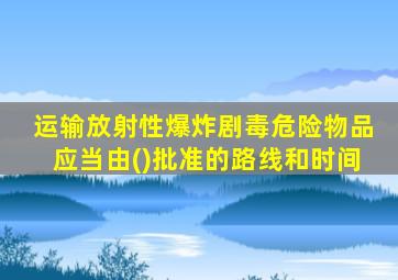 运输放射性爆炸剧毒危险物品应当由()批准的路线和时间