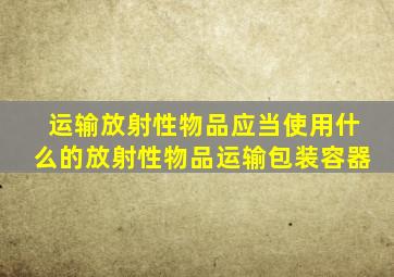运输放射性物品应当使用什么的放射性物品运输包装容器