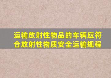 运输放射性物品的车辆应符合放射性物质安全运输规程